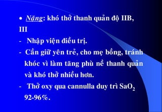  Naëng: khoù thôû thanh quaûn ñoä IIB,
III
- Nhaäp vieän ñieàu trò.
- Caàn giöõ yeân treû, cho meï boàng, traùnh
khoùc vì laøm taêng phuø neà thanh quaûn
vaø khoù thôû nhieàu hôn.
- Thôû oxy qua cannulla duy trì SaO2
92-96%.
 