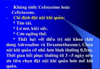 - Khaùng sinh: Cefotaxime hoaëc
Ceftriaxone.
- Chæ ñònh ñaët noäi khí quaûn:
* Tím taùi.
* Lô mô, kieät söùc.
* Côn ngöøng thôû.
* Thaát baïi vôùi ñieàu trò noäi khoa (khí
dung Adrenaline vaø Dexamethasone). Choïn
noäi khí quaûn côõ nhoû hôn bình thöôøng 0,5cm.
Thôøi gian hoài phuïc thöôøng töø 3 –5 ngaøy neân
öu tieân choïn ñaët noäi khí quaûn hôn môû khí
quaûn.
 