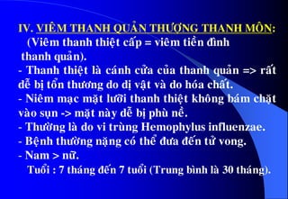 IV. VIEÂM THANH QUAÛN THÖÔÏNG THANH MOÂN:
(Vieâm thanh thieät caáp = vieâm tieàn ñình
thanh quaûn).
- Thanh thieät laø caùnh cöûa cuûa thanh quaûn => raát
deã bò toån thöông do dò vaät vaø do hoùa chaát.
- Nieâm maïc maët löôõi thanh thieät khoâng baùm chaët
vaøo suïn -> maët naøy deã bò phuø neà.
- Thöôøng laø do vi truøng Hemophylus influenzae.
- Beänh thöôøng naëng coù theå ñöa ñeán töû vong.
- Nam > nöõ.
Tuoåi : 7 thaùng ñeán 7 tuoåi (Trung bình laø 30 thaùng).
 