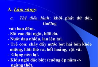 A. Laâm saøng:
a. Theå ñieån hình: khôûi phaùt döõ doäi,
thöôøng
vaøo ban ñeâm.
- Soát cao ñoät ngoät, löôõi dô.
- Nuoát ñau nhieàu, lan leân tai.
- Treû con: chaûy ñaày nöôùc boït hai beân khoùe
mieäng, löôõi theø ra, hoát hoaûng, vaät vaõ.
- Gioïng neùn laïi.
- Kieåu ngoài ñaëc bieät (cöôõng eùp naèm ->
ngöøng thôû).
 