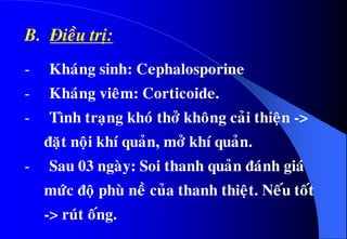 B. Ñieàu trò:
- Khaùng sinh: Cephalosporine
- Khaùng vieâm: Corticoide.
- Tình traïng khoù thôû khoâng caûi thieän ->
ñaët noäi khí quaûn, môû khí quaûn.
- Sau 03 ngaøy: Soi thanh quaûn ñaùnh giaù
möùc ñoä phuø neà cuûa thanh thieät. Neáu toát
-> ruùt oáng.
 