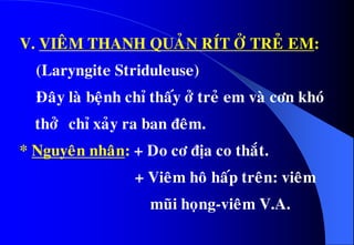 V. VIEÂM THANH QUAÛN RÍT ÔÛ TREÛ EM:
(Laryngite Striduleuse)
Ñaây laø beänh chæ thaáy ôû treû em vaø côn khoù
thôû chæ xaûy ra ban ñeâm.
* Nguyeân nhaân: + Do cô ñòa co thaét.
+ Vieâm hoâ haáp treân: vieâm
muõi hoïng-vieâm V.A.
 