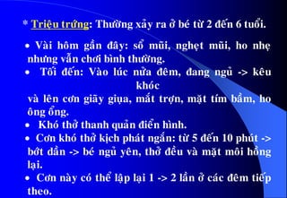  Vaøi hoâm gaàn ñaây: soå muõi, ngheït muõi, ho nheï
nhöng vaãn chôi bình thöôøng.
 Toái ñeán: Vaøo luùc nöûa ñeâm, ñang nguû -> keâu
khoùc
vaø leân côn giaõy giuïa, maét trôïn, maët tím baàm, ho
oâng oång.
 Khoù thôû thanh quaûn ñieån hình.
 Côn khoù thôû kòch phaùt ngaén: töø 5 ñeán 10 phuùt ->
bôùt daàn -> beù nguû yeân, thôû ñeàu vaø maët moâi hoàng
laïi.
 Côn naøy coù theå laäp laïi 1 -> 2 laàn ôû caùc ñeâm tieáp
theo.
* Trieäu tröùng: Thöôøng xaûy ra ôû beù töø 2 ñeán 6 tuoåi.
 
