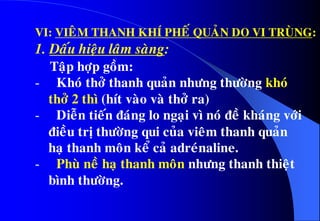 VI: VIEÂM THANH KHÍ PHEÁ QUAÛN DO VI TRUØNG:
1. Daáu hieäu laâm saøng:
Taäp hôïp goàm:
- Khoù thôû thanh quaûn nhöng thöôøng khoù
thôû 2 thì (hít vaøo vaø thôû ra)
- Dieãn tieán ñaùng lo ngaïi vì noù ñeà khaùng vôùi
ñieàu trò thöôøng qui cuûa vieâm thanh quaûn
haï thanh moân keå caû adreùnaline.
- Phuø neà haï thanh moân nhöng thanh thieät
bình thöôøng.
 