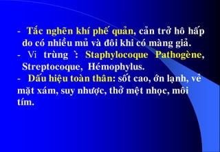 - Taéc ngheõn khí pheá quaûn, caûn trôû hoâ haáp
do coù nhieàu muû vaø ñoâi khi coù maøng giaû.
- Vi truøng :ø Staphylocoque Pathogeøne,
Streptocoque, Heùmophylus.
- Daáu hieäu toaøn thaân: soát cao, ôùn laïnh, veû
maët xaùm, suy nhöôïc, thôû meät nhoïc, moâi
tím.
 