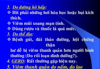 2. Do ñöôøng hoâ haáp:
 Hít phaûi nhöõng hôi hoùa hoïc hoaëc buïi kích
thích.
 Vieâm muõi xoang maïn tính.
 Duøng röôïu vaø thuoác laù quaù möùc.
3. Do theå ñòa:
 Beänh guùt, ñaùi thaùo ñöôøng, hoäi chöùng
thaän
hö deã bò vieâm thanh quaûn hôn ngöôøi bình
thöôøng (Do roái loaïn dinh döôõng?).
4. GERD: Raát thöôøng gaëp hieän nay.
5. Vieâm thanh quaûn do naám, do lao
 