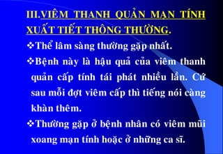 III.VIEÂM THANH QUAÛN MAÏN TÍNH
XUAÁT TIEÁT THOÂNG THÖÔØNG.
Theå laâm saøng thöôøng gaëp nhaát.
Beänh naøy laø haäu quaû cuûa vieâm thanh
quaûn caáp tính taùi phaùt nhieàu laàn. Cöù
sau moãi ñôït vieâm caáp thì tieáng noùi caøng
khaøn theâm.
Thöôøng gaëp ôû beänh nhaân coù vieâm muõi
xoang maïn tính hoaëc ôû nhöõng ca só.
 
