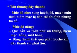 - Möùc ñoä nheï: sung huyeát ñoû, maïch maùu
döôùi nieâm maïc bò daõn thaønh hình nhöõng
tia ñoû.
- Möùc ñoä naëng:
+ Quaù saûn vaø troøn nhö sôïi thöøng, nieâm
maïc hoàng, maát boùng.
+ Baêng thanh thaát quaù phaùt to, che kín
daây thanh khi phaùt aâm.
* Toån thöông daây thanh:
 
