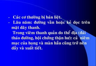 - Caùc cô thöôøng bò baùn lieät.
- Laâu naêm: ñöôøng vaèn hoaëc keû doïc treân
maët daây thanh.
• Trong vieâm thanh quaûn do theå ñòa (ñaùi
thaùo ñöôøng, hoäi chöùng thaän hö): caû nieâm
maïc cuûa hoïng vaø maøn haàu cuõng trôû neân
daày vaø xuaát tieát.
 