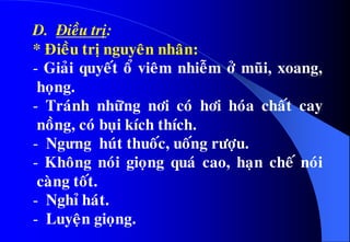 D. Ñieàu trò:
* Ñieàu trò nguyeân nhaân:
- Giaûi quyeát oå vieâm nhieãm ôû muõi, xoang,
hoïng.
- Traùnh nhöõng nôi coù hôi hoùa chaát cay
noàng, coù buïi kích thích.
- Ngưng huùt thuoác, uoáng röôïu.
- Khoâng noùi gioïng quaù cao, haïn cheá noùi
caøng toát.
- Nghæ haùt.
- Luyeän gioïng.
 