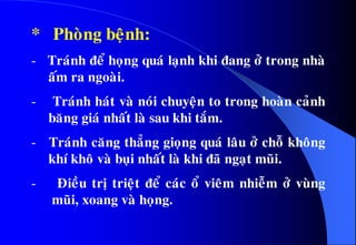 * Phoøng beänh:
- Traùnh ñeå hoïng quaù laïnh khi ñang ôû trong nhaø
aám ra ngoaøi.
- Traùnh haùt vaø noùi chuyeän to trong hoaøn caûnh
baêng giaù nhaát laø sau khi taém.
- Traùnh caêng thaúng gioïng quaù laâu ôû choã khoâng
khí khoâ vaø buïi nhaát laø khi ñaõ ngaït muõi.
- Ñieàu trò trieät ñeå caùc oå vieâm nhieãm ôû vuøng
muõi, xoang vaø hoïng.
 