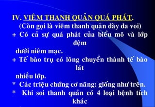 IV. VIEÂM THANH QUAÛN QUAÙ PHAÙT.
(Coøn goïi laø vieâm thanh quaûn daøy da voi)
+ Coù caû söï quaù phaùt cuûa bieåu moâ vaø lôùp
ñeäm
döôùi nieâm maïc.
+ Teá baøo truï coù loâng chuyeån thaønh teá baøo
laùt
nhieàu lôùp.
* Caùc trieäu chöùng cô naêng: gioáng nhö treân.
* Khi soi thanh quaûn coù 4 loaïi beänh tích
khaùc
 