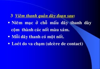 3 Vieâm thanh quaûn daøy ñoaïn sau:
 Nieâm maïc ôû choã maáu daây thanh daøy
coäm thaønh caùc noát maøu xaùm.
 Moãi daây thanh coù moät noát.
 Loeùt do va chaïm (ulceøre de contact)
 