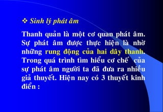  Sinh lyù phaùt aâm
Thanh quaûn laø moät cô quan phaùt aâm.
Söï phaùt aâm ñöôïc thöïc hieän laø nhôø
nhöõng rung ñoäng cuûa hai daây thanh.
Trong quaù trình tìm hieåu cô cheá cuûa
söï phaùt aâm ngöôøi ta ñaõ ñöa ra nhieàu
giaû thuyeát. Hieän nay coù 3 thuyeát kinh
ñieån :
 