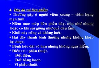 4. Daøy da voi lieân pheãu:
 Thöôøng gaëp ôû ngöôøi vieâm xoang – vieâm hoïng
maïn tính.
 Nieâm maïc meùp lieân pheãu daøy, mòn nhö nhung
hoaëc coù khi suøi gioáng nhö quaû daâu taèm.
 Khoái naøy cöùng vaø khoâng loeùt.
 Hai daây thanh bình thöôøng nhöng khoâng kheùp
laïi ñöôïc.
* Beänh keùo daøi voâ haïn nhöng khoâng nguy hieåm.
* Ñieàu trò : phaãu thuaät.
- Ñoát ñieän.
- Ñoát baèng laser.
- Vi phaãu thuaät.
 