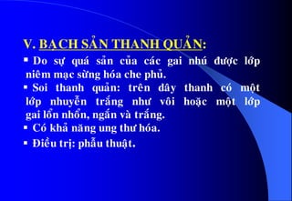 V. BAÏCH SAÛN THANH QUAÛN:
 Do söï quaù saûn cuûa caùc gai nhuù ñöôïc lôùp
nieâm maïc söøng hoùa che phuû.
 Soi thanh quaûn: treân daây thanh coù moät
lôùp nhuyeãn traéng nhö voâi hoaëc moät lôùp
gai loån nhoån, ngaén vaø traéng.
 Coù khaû naêng ung thö hoùa.
 Ñieàu trò: phaãu thuaät.
 
