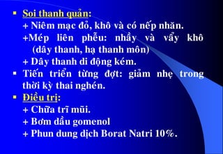  Soi thanh quaûn:
+ Nieâm maïc ñoû, khoâ vaø coù neáp nhaên.
+Meùp lieân pheãu: nhaày vaø vaåy khoâ
(daây thanh, haï thanh moân)
+ Daây thanh di ñoäng keùm.
 Tieán trieån töøng ñôït: giaûm nheï trong
thôøi kyø thai ngheùn.
 Ñieàu trò:
+ Chöõa tró muõi.
+ Bôm daàu gomenol
+ Phun dung dòch Borat Natri 10%.
 
