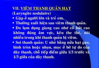 VII. VIEÂM THANH QUAÛN HAÏT
(Laryngite nodulaire)
 Gaëp ôû ngöôøi lôùn vaø treû em.
 Thöôøng xuaát hieän sau vieâm thanh quaûn.
 Do laïm duïng gioïng cao nhö coá haùt cao
khoâng ñuùng aâm vöïc, keâu the theù, noùi
nhieàu trong khi thanh quaûn bò vieâm.
 Soi thanh quaûn: U nhoû baèng nöûa haït gaïo,
hình troøn hoaëc nhoïn, moïc ôû bôø töï do cuûa
daây thanh, choã tieáp ñieåm giöõa 1/3 tröôùc vaø
1/3 giöõa cuûa daây thanh.
 