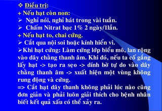  Ñieàu trò:
+ Neáu haït coøn non:
 Nghæ noùi, nghæ haùt trong vaøi tuaàn.
 Chaám Nitrat baïc 1% 2 ngaøy/1laàn.
+ Neáu haït to, chai cöùng.
 Caét qua noäi soi hoaëc kính hieån vi.
Khi haït cöùng: Laøm cöùng lôùp bieåu moâ, lan roäng
vaøo daây chaèng thanh aâm. Khi ñoù, neáu ta coá gaéng
laáy haït -> taïo ra seïo -> dính bôø töï do vaøo daây
chaèng thanh aâm -> xuaát hieän moät vuøng khoâng
rung ñoäng vaø cöùng.
=> Caét haït daây thanh khoâng phaûi luùc naøo cuõng
ñôn giaûn vaø phaûi luoân giaûi thích cho beänh nhaân
bieát keát quaû xaáu coù theå xaûy ra.
 