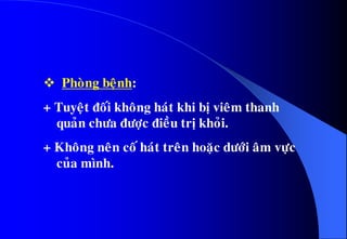  Phoøng beänh:
+ Tuyeät ñoái khoâng haùt khi bò vieâm thanh
quaûn chöa ñöôïc ñieàu trò khoûi.
+ Khoâng neân coá haùt treân hoaëc döôùi aâm vöïc
cuûa mình.
 
