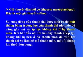 Giaû thuyeát ñaøn hoài cô (theorie myoeùplastique).
Ñaây laø moät giaû thuyeát cô hoïc.
Söï rung ñoäng cuûa thanh ñai ñöôïc sinh ra do maát
thaêng baèng tröông löïc cuûa thanh ñai (do möùc ñoä
caêng gaây ra) vaø aùp löïc khoâng khí ôû haï thanh
moân. Khi baét ñaàu noùi thì hai daây thanh kheùp laïi,
khoâng khí bò neùn ôû haï thanh moân ñeø vaøo hai
thanh ñai vaø laøm heù môû thanh moân, moät ít khoâng
khí thoaùt leân hoïng,
 