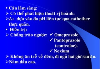  Caân laâm saøng:
 Coù theå phaùt hieän thoaùt vò hoaønh.
+ döïa vaøo ño pH lieân tuïc qua cathether
thöïc quaûn.
 Ñieàu trò:
 Choáng traøo ngöôïc:  Omeprazole
 Pantoprazole
(controloc).
 Nexium
 Khoâng aên treã veà ñeâm, ñi nguû hai giôø sau aên.
Naèm ñaàu cao.
 