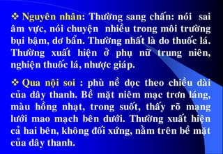  Nguyeân nhaân: Thöôøng sang chaán: noùi sai
aâm vöïc, noùi chuyeän nhieàu trong moâi tröôøng
buïi baäm, dô baån. Thöôøng nhaát laø do thuoác laù.
Thöôøng xuaát hieän ôû phuï nöõ trung nieân,
nghieän thuoác laù, nhöôïc giaùp.
 Qua noäi soi : phuø neà doïc theo chieàu daøi
cuûa daây thanh. Beà maët nieâm maïc trôn laùng,
maøu hoàng nhaït, trong suoát, thaáy roõ maïng
löôùi mao maïch beân döôùi. Thöôøng xuaát hieän
caû hai beân, khoâng ñoái xöùng, naèm treân beà maët
cuûa daây thanh.
 