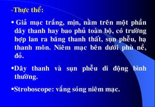 -Thöïc theå:
 Giaû maïc traéng, mòn, naèm treân moät phaàn
daây thanh hay bao phuû toaøn boä, coù tröôøng
hôïp lan ra baêng thanh thaát, suïn pheãu, haï
thanh moân. Nieâm maïc beân döôùi phuø neà,
ñoû.
Daây thanh vaø suïn pheãu di ñoäng bình
thöôøng.
Stroboscope: vaéng soùng nieâm maïc.
 