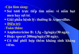 -Caän laâm saøng:
 Soi töôi tröïc tieáp tìm naám: vi naám haït
men hay sôïi tô.
 Giaûi phaãu beänh lyù: thöôøng laø Aspersillus.
+ Ñieàu trò:
-Toaøn thaân:
 Anphotericine B: 1,5g –2g/ngaøy/30 ngaøy.
 Hoaëc sporal 200mg/ngaøy/30 ngaøy.
 Coù theå phoái hôïp theâm khaùng sinh khaùng
vieâm.
 