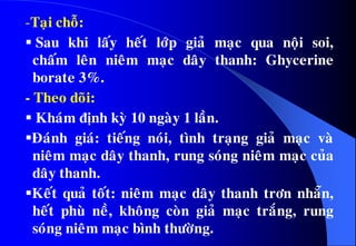 -Taïi choã:
 Sau khi laáy heát lôùp giaû maïc qua noäi soi,
chaám leân nieâm maïc daây thanh: Ghycerine
borate 3%.
- Theo doõi:
 Khaùm ñònh kyø 10 ngaøy 1 laàn.
Ñaùnh giaù: tieáng noùi, tình traïng giaû maïc vaø
nieâm maïc daây thanh, rung soùng nieâm maïc cuûa
daây thanh.
Keát quaû toát: nieâm maïc daây thanh trôn nhaün,
heát phuø neà, khoâng coøn giaû maïc traéng, rung
soùng nieâm maïc bình thöôøng.
 