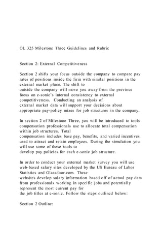 OL 325 Milestone Three Guidelines and Rubric
Section 2: External Competitiveness
Section 2 shifts your focus outside the company to compare pay
rates of positions inside the firm with similar positions in the
external market place. The shift to
outside the company will move you away from the previous
focus on e-sonic’s internal consistency to external
competitiveness. Conducting an analysis of
external market data will support your decisions about
appropriate pay-policy mixes for job structures in the company.
In section 2 of Milestone Three, you will be introduced to tools
compensation professionals use to allocate total compensation
within job structures. Total
compensation includes base pay, benefits, and varied incentives
used to attract and retain employees. During the simulation you
will use some of these tools to
develop pay policies for each e-sonic job structure.
In order to conduct your external market survey you will use
web-based salary sites developed by the US Bureau of Labor
Statistics and Glassdoor.com. These
websites develop salary information based off of actual pay data
from professionals working in specific jobs and potentially
represent the most current pay for
the job titles at e-sonic. Follow the steps outlined below:
Section 2 Outline:
 