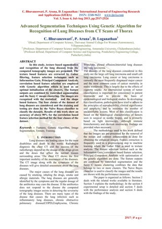 C. Bhuvaneswari, P. Aruna, D. Loganathan / International Journal of Engineering Research
and Applications (IJERA) ISSN: 2248-9622 www.ijera.com
Vol. 3, Issue 4, Jul-Aug 2013, pp.2517-2524
2517 | P a g e
Advanced Segmentation Techniques Using Genetic Algorithm for
Recognition of Lung Diseases from CT Scans of Thorax
C. Bhuvaneswari1
, P. Aruna2
, D. Loganathan3
1
(Head, Department of Computer Science, Theivanai Ammal College For Women (Autonomous),
Villupuram,India)
2
(Professor, Department of Computer Science and Engineering, Annamalai University, Chidambaram,India)
3
(Professor &Head, Department of Computer Science and Engineering, Pondicherry Engineering College,
Puducherry,India)
ABSTRACT
In this study, texture based segmentation
and recognition of the lung diseases from the
computed tomography images are presented. The
texture based features are extracted by Gabor
filtering, feature selection techniques such as
Information Gain, Principal Component Analysis,
correlation based feature selection are employed
with Genetic algorithm which is used as an
optimal initialisation of the clusters. The feature
outputs are combined by watershed segmentation
and the fuzzy C means clustering. The images are
recognized with the statistical and the shape
based features. The four classes of the dataset of
lung diseases are considered and the training and
testing are done by the Naive Bayes classifier to
classify the datasets. Results of this work show an
accuracy of above 90% for the correlation based
feature selection method for the four classes of the
dataset.
Keywords – Features, Genetic Algorithm, Image
Segmentation, Texture, Training.
I. INTRODUCTION
Lung diseases are leading cause for the most
disabilities and death in the world. Radiologist
diagnosis the chest CT and the success of the
radiotherapy depend on the dosage of the drugs given
and the doses that affect the normal tissues
surrounding areas. The chest CT shows the first
important modality of the assessment of the diseases.
The CT image along with the symptoms of the
diseases will give detailed assessment about the lung
diseases.
The major causes of the lung diseases are
caused by smoking, inhaling the drugs, smoke and
allergic materials. The lung diseases are generally
identified by the symptoms and the regular dosage of
the antibiotics may cure the disease. If the antibiotics
does not respond to the disease the computed
tomography images assists in detecting the severarity
of the lung diseases. There are many types of the
disease that causes the lung infection such as
inflammatory lung diseases, chronic obstructive
pulmonary disease(COPD),Emphysema, Chronic
Bronchitis, pleural effusion,Intersitial lung diseases
and lung carcinoma.
The datasets of the lung diseases considered in this
study are the large cell lung carcinoma and small cell
lung carcinoma. Lung cancer or lung carcinoma is
currently the most frequently diagnosed major cancer
and the most common cause of cancer mortality in
males worldwide. This is largely due to the effects of
cigarette smoke. An international system of tumor
classification is important for consistency in patient
treatments and to provide the basis of
epidemiological and biological studies. In developing
this classification, pathologists have tried to adhere to
the principles of reproducibility, clinical significance
and simplicity, and to minimize the number of
unclassifiable lesions. Most of this classification is
based on the histological characteristics of tumors
seen in surgical or needle biopsy, and is primarily
based on light microscopy, although immune
histochemistry and electron microscopy findings are
provided when necessary.
The methodology used in this work defined
that the images are pre-processed for the removal of
the noises and contrast enhancement is done for
obtaining the enhanced images. Feature extraction is
frequently used as a preprocessing step to machine
learning where the Gabor filter is used in texture
analysis. The feature selection method such as the
Information Gain, correlation based feature selection,
Principal Component Analysis with optimisation of
the genetic algorithm are done. The feature outputs
are combined by watershed segmentation and the
fuzzy C means clustering combines the data that
belongs to two or more clusters. The Naive Bayes
classifier is used to classify the images and the results
are shown with the performance measures.
The paper is organized as follows: Section 2
deals with the related works available in literature.
Section 3 explains the methodology. In the section 4
experimental setup is detailed and section 5 deals
with the performance analysis and section 6 deals
with the findings of the study.
 