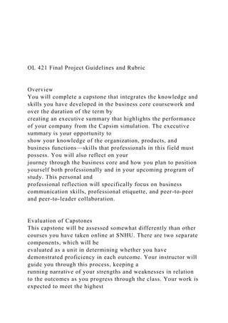 OL 421 Final Project Guidelines and Rubric
Overview
You will complete a capstone that integrates the knowledge and
skills you have developed in the business core coursework and
over the duration of the term by
creating an executive summary that highlights the performance
of your company from the Capsim simulation. The executive
summary is your opportunity to
show your knowledge of the organization, products, and
business functions—skills that professionals in this field must
possess. You will also reflect on your
journey through the business core and how you plan to position
yourself both professionally and in your upcoming program of
study. This personal and
professional reflection will specifically focus on business
communication skills, professional etiquette, and peer-to-peer
and peer-to-leader collaboration.
Evaluation of Capstones
This capstone will be assessed somewhat differently than other
courses you have taken online at SNHU. There are two separate
components, which will be
evaluated as a unit in determining whether you have
demonstrated proficiency in each outcome. Your instructor will
guide you through this process, keeping a
running narrative of your strengths and weaknesses in relation
to the outcomes as you progress through the class. Your work is
expected to meet the highest
 