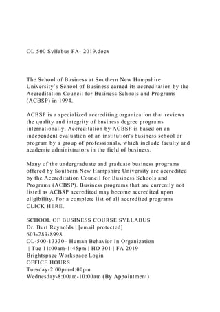 OL 500 Syllabus FA- 2019.docx
The School of Business at Southern New Hampshire
University’s School of Business earned its accreditation by the
Accreditation Council for Business Schools and Programs
(ACBSP) in 1994.
ACBSP is a specialized accrediting organization that reviews
the quality and integrity of business degree programs
internationally. Accreditation by ACBSP is based on an
independent evaluation of an institution's business school or
program by a group of professionals, which include faculty and
academic administrators in the field of business.
Many of the undergraduate and graduate business programs
offered by Southern New Hampshire University are accredited
by the Accreditation Council for Business Schools and
Programs (ACBSP). Business programs that are currently not
listed as ACBSP accredited may become accredited upon
eligibility. For a complete list of all accredited programs
CLICK HERE.
SCHOOL OF BUSINESS COURSE SYLLABUS
Dr. Burt Reynolds | [email protected]
603-289-8998
OL-500-13330– Human Behavior In Organization
| Tue 11:00am-1:45pm | HO 301 | FA 2019
Brightspace Workspace Login
OFFICE HOURS:
Tuesday-2:00pm-4:00pm
Wednesday-8:00am-10:00am (By Appointment)
 