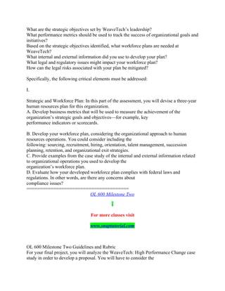 What are the strategic objectives set by WeaveTech’s leadership?
What performance metrics should be used to track the success of organizational goals and
initiatives?
Based on the strategic objectives identified, what workforce plans are needed at
WeaveTech?
What internal and external information did you use to develop your plan?
What legal and regulatory issues might impact your workforce plan?
How can the legal risks associated with your plan be mitigated?
Specifically, the following critical elements must be addressed:
I.
Strategic and Workforce Plan: In this part of the assessment, you will devise a three-year
human resources plan for this organization.
A. Develop business metrics that will be used to measure the achievement of the
organization’s strategic goals and objectives—for example, key
performance indicators or scorecards.
B. Develop your workforce plan, considering the organizational approach to human
resources operations. You could consider including the
following: sourcing, recruitment, hiring, orientation, talent management, succession
planning, retention, and organizational exit strategies.
C. Provide examples from the case study of the internal and external information related
to organizational operations you used to develop the
organization’s workforce plan.
D. Evaluate how your developed workforce plan complies with federal laws and
regulations. In other words, are there any concerns about
compliance issues?
======================================
OL 600 Milestone Two
For more classes visit
www.snaptutorial.com
OL 600 Milestone Two Guidelines and Rubric
For your final project, you will analyze the WeaveTech: High Performance Change case
study in order to develop a proposal. You will have to consider the
 