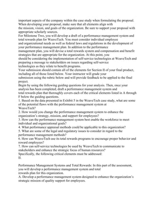 important aspects of the company within the case study when formulating the proposal.
When developing your proposal, make sure that all elements align with
the mission, vision, and goals of the organization. Be sure to support your proposal with
appropriate scholarly sources.
For Milestone Two, you will develop a draft of a performance management system and
total rewards plan for WeaveTech. You must consider individual employee
and organizational needs as well as federal laws and regulations in the development of
your performance management plan. In addition to the performance
management plan, you will devise a total rewards system and compensation and benefit
strategies that are appropriate for the organization. At this point, you
should be considering the implementation of self-service technologies at WeaveTech and
preparing a message to stakeholders on issues regarding self-service
technologies as they relate to benefit programs.
Your submission should contain all of the elements for Section II of your final product,
including all of those listed below. Your instructor will grade your
submission using the rubric below and will provide feedback to be applied to the final
project.
Begin by using the following guiding questions for your analysis. Then, once your
analysis has been completed, draft a performance management system and
total rewards plan that thoroughly covers each of the critical elements listed in A through
F below the guiding questions.
1. Based on the data presented in Exhibit 5 in the WeaveTech case study, what are some
of the potential flaws with the performance management system at
WeaveTech?
2. How would you change the performance management system to enhance the
organization’s strategy, mission, and support for employees?
3. How can the performance management system best enable the workforce to meet
individual and organizational goals?
4. What performance appraisal methods could be applicable to this organization?
5. What are some of the legal and regulatory issues to consider in regard to the
performance management methods?
6. How can WeaveTech use its total rewards programs to encourage proper behavior and
reward employees?
7. How can self-service technologies be used by WeaveTech to communicate to
stakeholders and enhance the strategic focus of human resources?
Specifically, the following critical elements must be addressed:
II.
Performance Management Systems and Total Rewards: In this part of the assessment,
you will develop a performance management system and total
rewards plan for this organization.
A. Develop a performance management system designed to enhance the organization’s
strategic mission of quality support for employees.
 