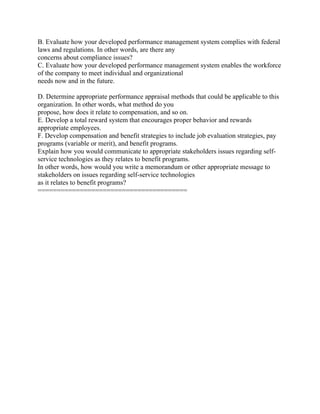B. Evaluate how your developed performance management system complies with federal
laws and regulations. In other words, are there any
concerns about compliance issues?
C. Evaluate how your developed performance management system enables the workforce
of the company to meet individual and organizational
needs now and in the future.
D. Determine appropriate performance appraisal methods that could be applicable to this
organization. In other words, what method do you
propose, how does it relate to compensation, and so on.
E. Develop a total reward system that encourages proper behavior and rewards
appropriate employees.
F. Develop compensation and benefit strategies to include job evaluation strategies, pay
programs (variable or merit), and benefit programs.
Explain how you would communicate to appropriate stakeholders issues regarding self-
service technologies as they relates to benefit programs.
In other words, how would you write a memorandum or other appropriate message to
stakeholders on issues regarding self-service technologies
as it relates to benefit programs?
=======================================
 