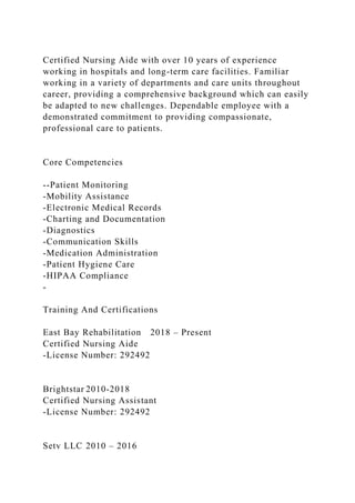 Certified Nursing Aide with over 10 years of experience
working in hospitals and long-term care facilities. Familiar
working in a variety of departments and care units throughout
career, providing a comprehensive background which can easily
be adapted to new challenges. Dependable employee with a
demonstrated commitment to providing compassionate,
professional care to patients.
Core Competencies
--Patient Monitoring
-Mobility Assistance
-Electronic Medical Records
-Charting and Documentation
-Diagnostics
-Communication Skills
-Medication Administration
-Patient Hygiene Care
-HIPAA Compliance
-
Training And Certifications
East Bay Rehabilitation 2018 – Present
Certified Nursing Aide
-License Number: 292492
Brightstar 2010-2018
Certified Nursing Assistant
-License Number: 292492
Setv LLC 2010 – 2016
 