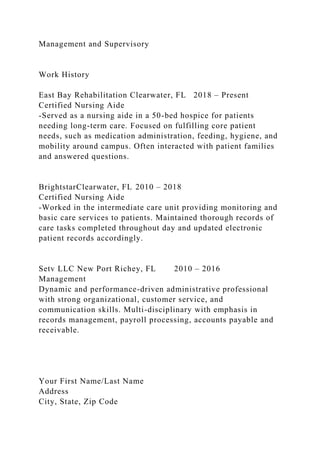 Management and Supervisory
Work History
East Bay Rehabilitation Clearwater, FL 2018 – Present
Certified Nursing Aide
-Served as a nursing aide in a 50-bed hospice for patients
needing long-term care. Focused on fulfilling core patient
needs, such as medication administration, feeding, hygiene, and
mobility around campus. Often interacted with patient families
and answered questions.
BrightstarClearwater, FL 2010 – 2018
Certified Nursing Aide
-Worked in the intermediate care unit providing monitoring and
basic care services to patients. Maintained thorough records of
care tasks completed throughout day and updated electronic
patient records accordingly.
Setv LLC New Port Richey, FL 2010 – 2016
Management
Dynamic and performance-driven administrative professional
with strong organizational, customer service, and
communication skills. Multi-disciplinary with emphasis in
records management, payroll processing, accounts payable and
receivable.
Your First Name/Last Name
Address
City, State, Zip Code
 