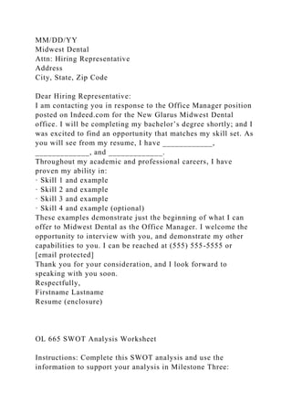 MM/DD/YY
Midwest Dental
Attn: Hiring Representative
Address
City, State, Zip Code
Dear Hiring Representative:
I am contacting you in response to the Office Manager position
posted on Indeed.com for the New Glarus Midwest Dental
office. I will be completing my bachelor’s degree shortly; and I
was excited to find an opportunity that matches my skill set. As
you will see from my resume, I have ____________,
_____________, and _____________.
Throughout my academic and professional careers, I have
proven my ability in:
· Skill 1 and example
· Skill 2 and example
· Skill 3 and example
· Skill 4 and example (optional)
These examples demonstrate just the beginning of what I can
offer to Midwest Dental as the Office Manager. I welcome the
opportunity to interview with you, and demonstrate my other
capabilities to you. I can be reached at (555) 555-5555 or
[email protected]
Thank you for your consideration, and I look forward to
speaking with you soon.
Respectfully,
Firstname Lastname
Resume (enclosure)
OL 665 SWOT Analysis Worksheet
Instructions: Complete this SWOT analysis and use the
information to support your analysis in Milestone Three:
 