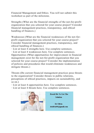 Financial Management and Ethics. You will not submit this
worksheet as part of the milestone.
Strengths (What are the financial strengths of the not-for-profit
organization that you selected for your course project? Consider
financial management practices, transparency, and ethical
handling of finances.)
Weaknesses (What are the financial weaknesses of the not-for-
profit organization that you selected for your course project?
Consider financial management practices, transparency, and
ethical handling of finances.)
· List at least 4 strengths here. Use complete sentences.
· List at least 4 weaknesses here. Use complete sentences.
Opportunities (What opportunities for improvement in financial
management exist for the not-for-profit organization that you
selected for your course project? Consider the implementation
of policies and procedures that would eliminate weaknesses and
mitigate threats.)
Threats (Do current financial management practices pose threats
to the organization? Consider threats to public relations,
perceptions of ethical practices, impacts on sustainability, and
so on.)
· List at least 4 opportunities here. Use complete sentences.
· List at least 4 threats here. Use complete sentences.
 