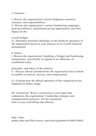 a. Finances:
i. Discuss the organization's current budgetary resources,
structure, and responsibilities.
ii. Discuss the organization’s current fundraising campaigns,
grant possibilities, and planned giving opportunities and their
impact on the
overall budget.
iii. Determine potential challenges to the financial operation of
the organization based on your analysis of its overall financial
management.
b. Ethics:
i. Discuss the organization's handling of budget and fundraising
transparency, specifically in regards to its adherence to
established codes,
principles, and ethics of the industry.
ii. Discuss ethical considerations the organization faces related
to conflict of interest, privacy, and compensation.
iii. Evaluate how the ethical operation of this organization has
impacted its public image.
III. Conclusion: Write a conclusion to your paper that
summarizes the organization’s leadership strategies and
communication practices. Tie the conclusion
back to your controlling idea (thesis).
http://snhu-
media.snhu.edu/files/course_repository/graduate/ol/ol665/ol665
 