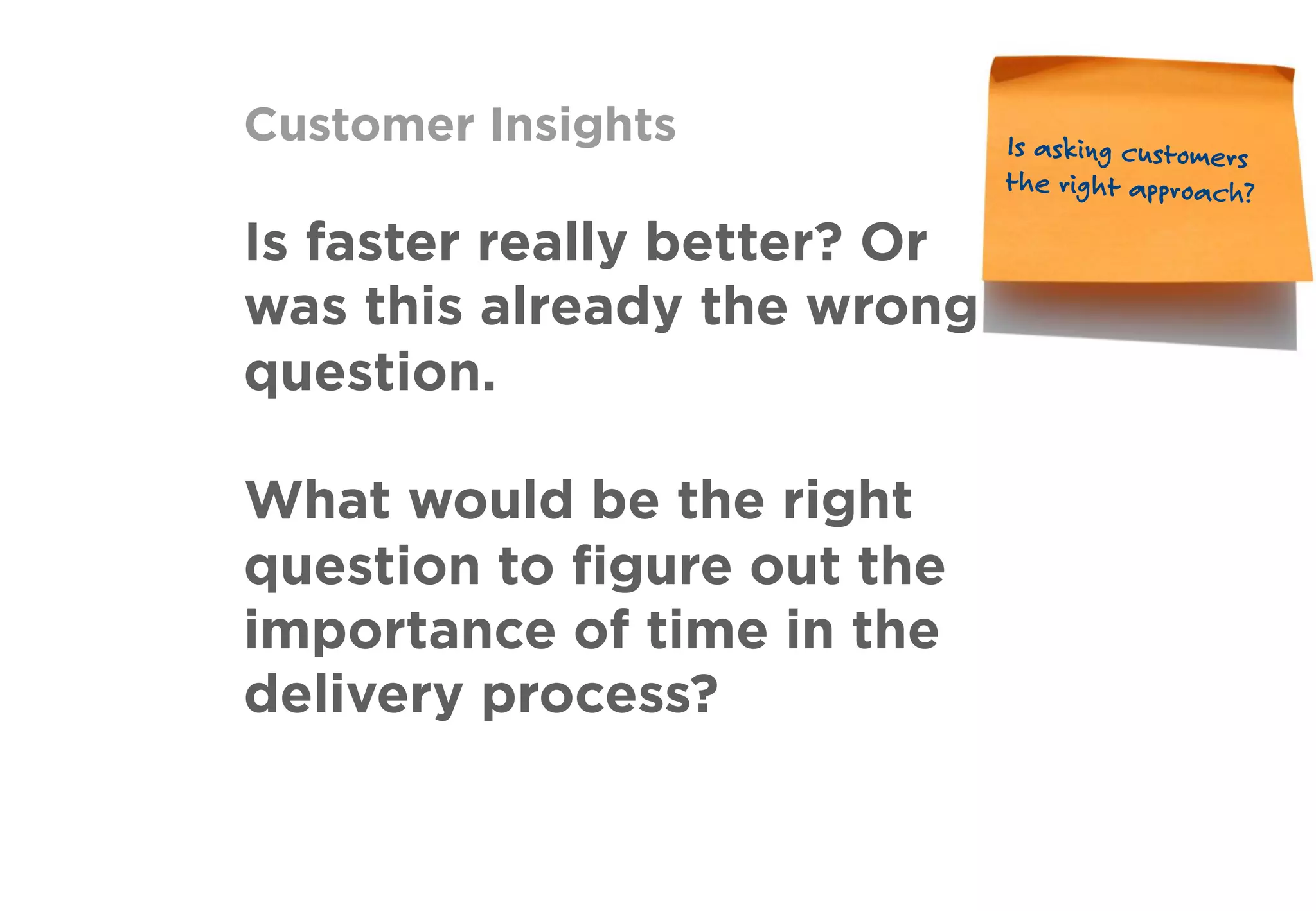 Customer Insights
Is faster really better? Or
was this already the wrong
question.
What would be the right
question to ﬁgure out the
importance of time in the
delivery process?
Is asking customers
the right approach?
 