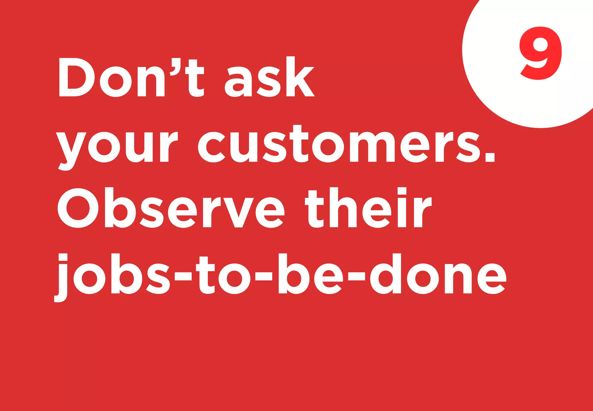 Don’t ask
your customers.
Observe their
jobs-to-be-done
9
 