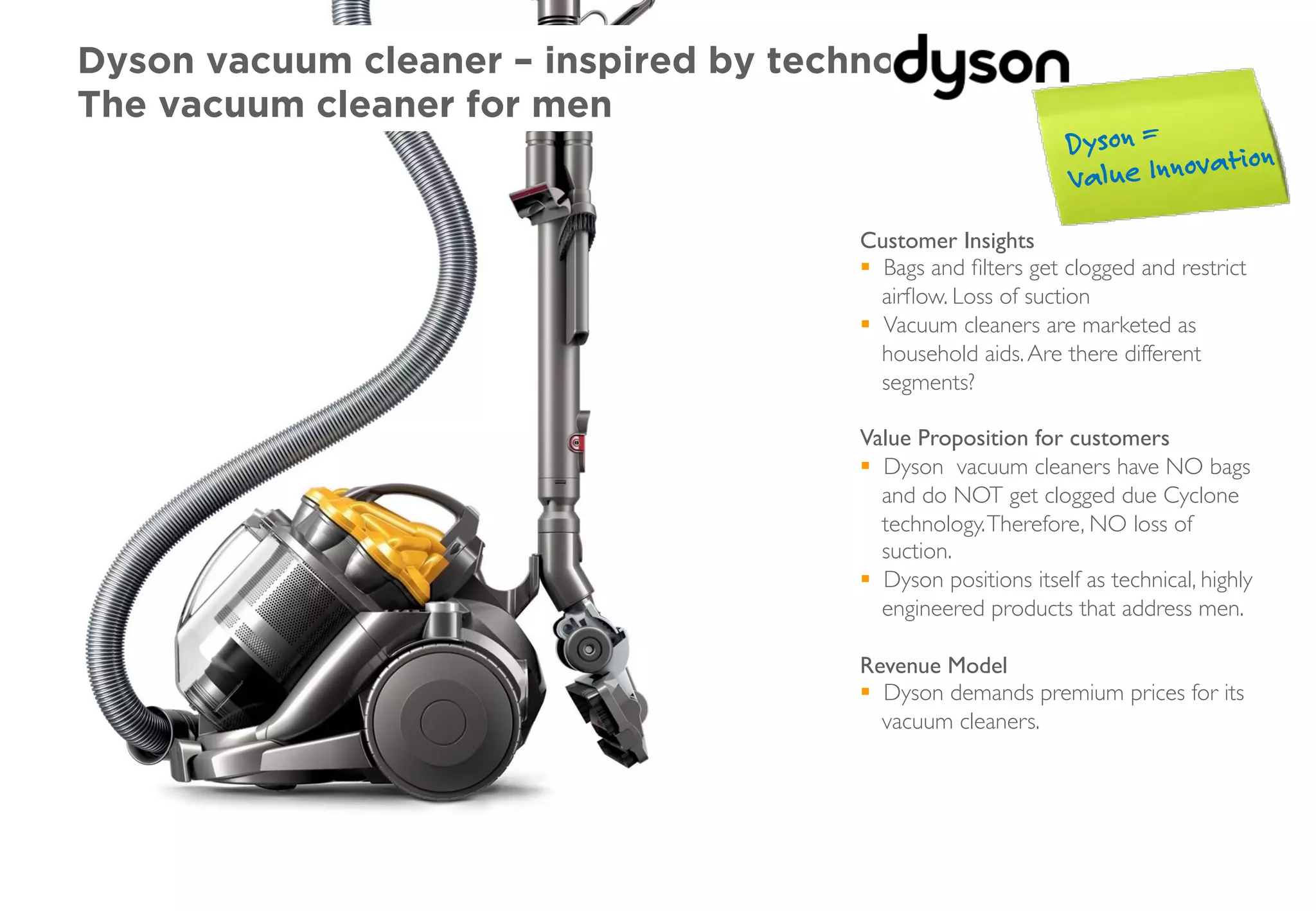 Dyson vacuum cleaner – inspired by technology
The vacuum cleaner for men
Customer Insights
§  Bags and ﬁlters get clogged and restrict
airﬂow. Loss of suction
§  Vacuum cleaners are marketed as
household aids.Are there different
segments?
Value Proposition for customers
§  Dyson vacuum cleaners have NO bags
and do NOT get clogged due Cyclone
technology.Therefore, NO loss of
suction.
§  Dyson positions itself as technical, highly
engineered products that address men.
Revenue Model
§  Dyson demands premium prices for its
vacuum cleaners.
Dyson =
Value Innovation
 