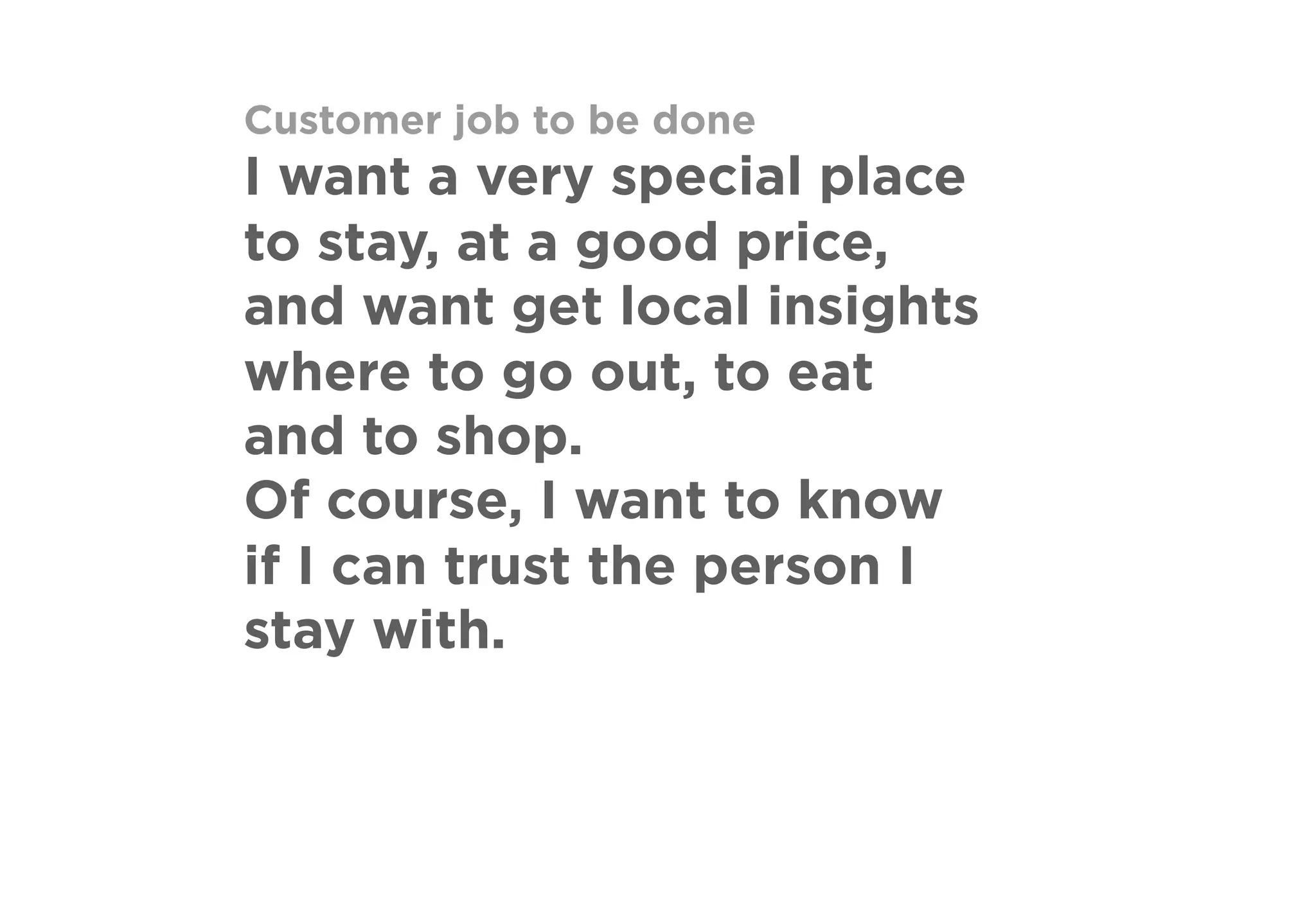 Customer job to be done
I want a very special place
to stay, at a good price,
and want get local insights
where to go out, to eat
and to shop.
Of course, I want to know
if I can trust the person I
stay with.
 