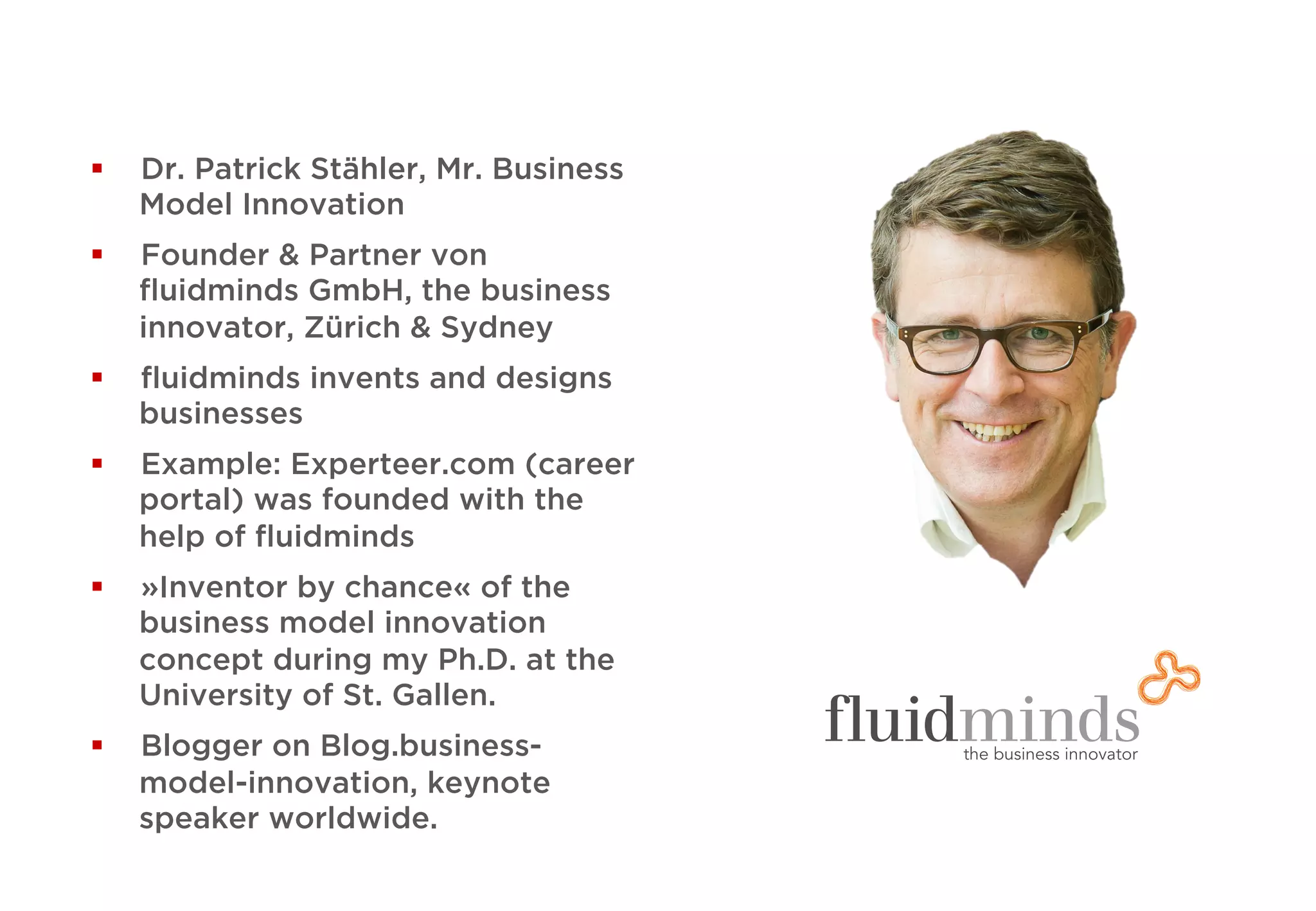 §  Dr. Patrick Stähler, Mr. Business
Model Innovation
§  Founder & Partner von
ﬂuidminds GmbH, the business
innovator, Zürich & Sydney
§  ﬂuidminds invents and designs
businesses
§  Example: Experteer.com (career
portal) was founded with the
help of ﬂuidminds
§  »Inventor by chance« of the
business model innovation
concept during my Ph.D. at the
University of St. Gallen.
§  Blogger on Blog.business-
model-innovation, keynote
speaker worldwide.
 