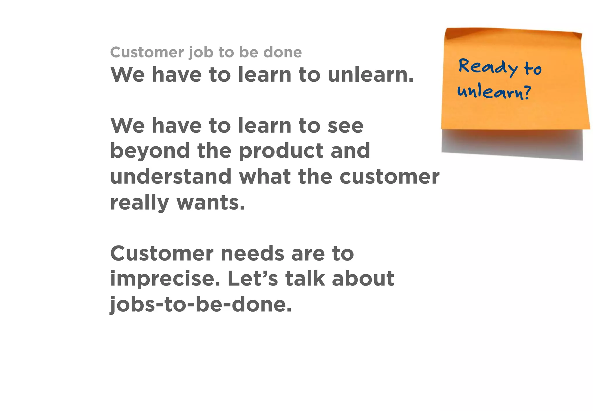 Customer job to be done
We have to learn to unlearn.
We have to learn to see
beyond the product and
understand what the customer
really wants.
Customer needs are to
imprecise. Let’s talk about
jobs-to-be-done.
Ready to
unlearn?
 
