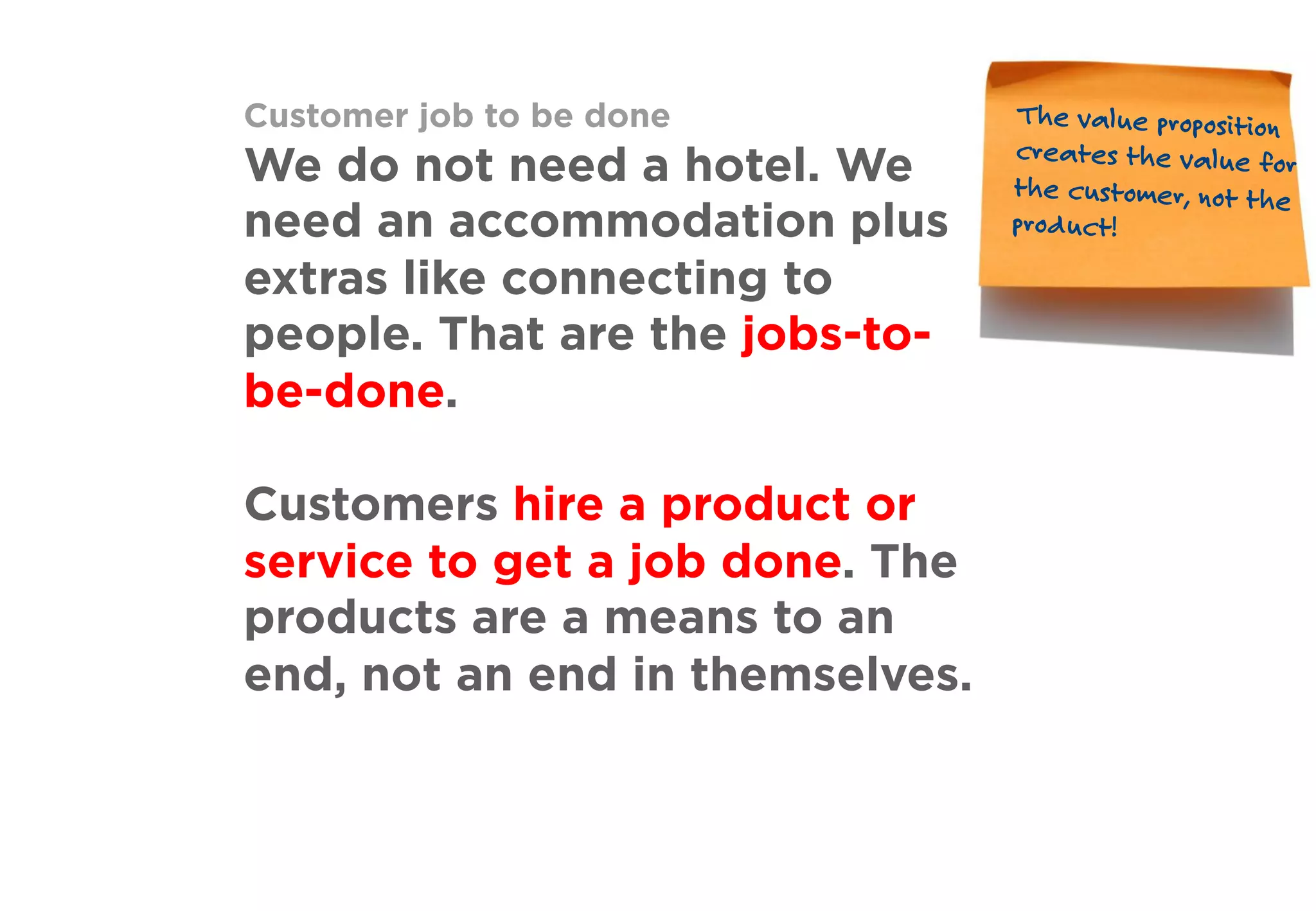 Customer job to be done
We do not need a hotel. We
need an accommodation plus
extras like connecting to
people. That are the jobs-to-
be-done.
Customers hire a product or
service to get a job done. The
products are a means to an
end, not an end in themselves.
The value proposition
creates the value for
the customer, not the
product!
 
