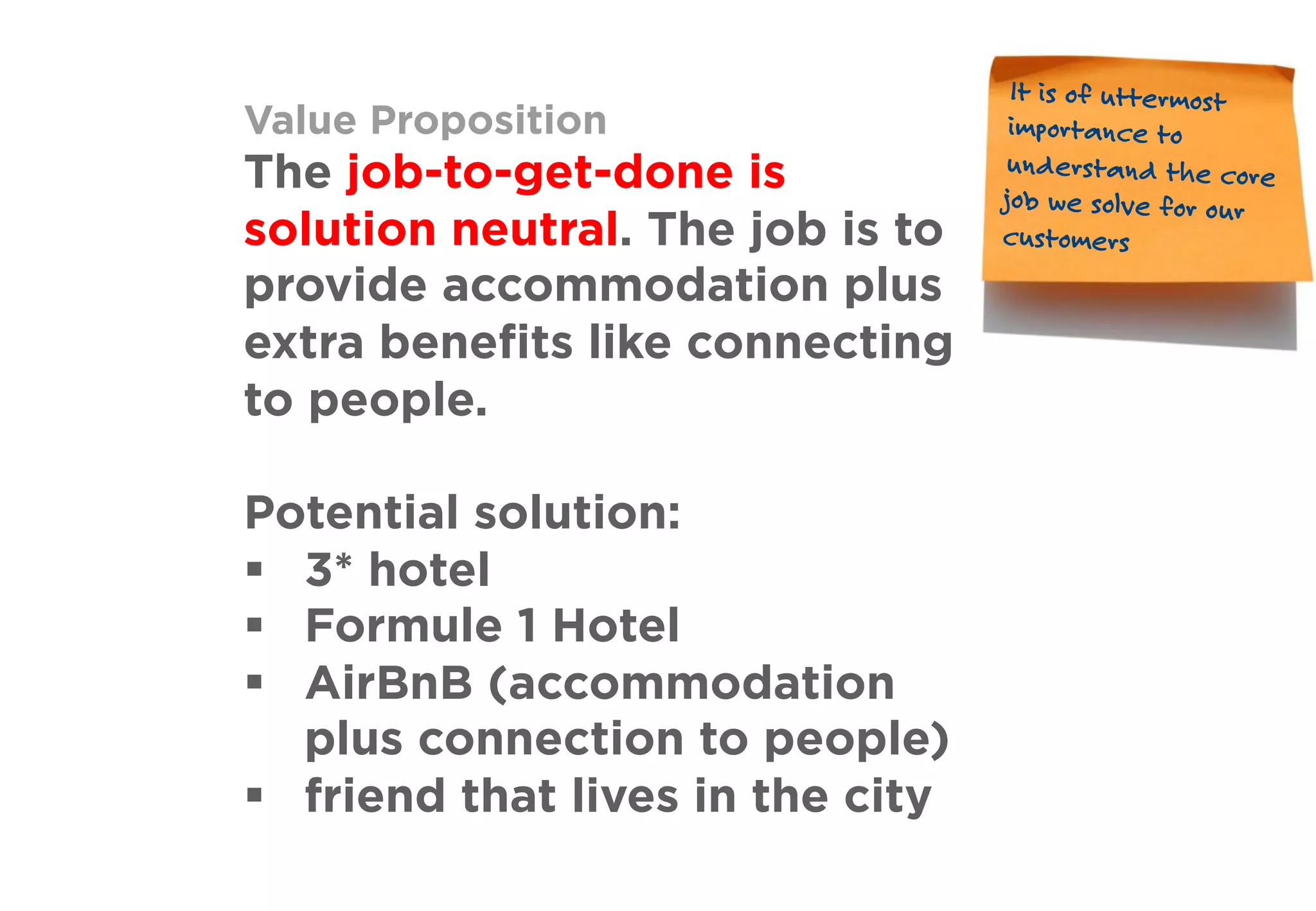 Value Proposition
The job-to-get-done is
solution neutral. The job is to
provide accommodation plus
extra beneﬁts like connecting
to people.
Potential solution:
§  3* hotel
§  Formule 1 Hotel
§  AirBnB (accommodation
plus connection to people)
§  friend that lives in the city
It is of uttermost
importance to
understand the core
job we solve for our
customers
 